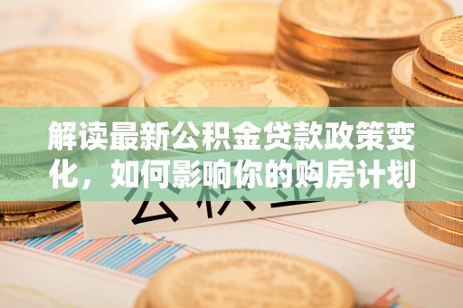 集美解读最新公积金贷款政策变化，如何影响你的购房计划？