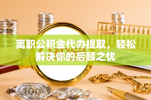 集美离职公积金代办提取，轻松解决你的后顾之忧
