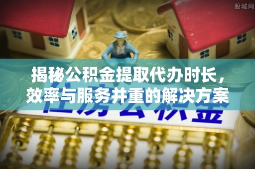 集美揭秘公积金提取代办时长，效率与服务并重的解决方案