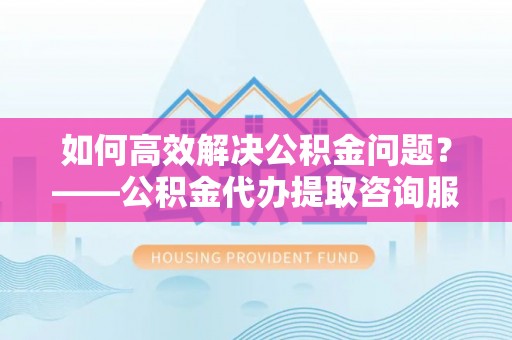 集美如何高效解决公积金问题？——公积金代办提取咨询服务指南